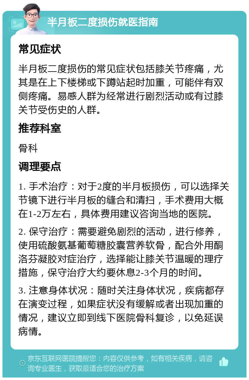 半月板二度损伤就医指南 常见症状 半月板二度损伤的常见症状包括膝关节疼痛，尤其是在上下楼梯或下蹲站起时加重，可能伴有双侧疼痛。易感人群为经常进行剧烈活动或有过膝关节受伤史的人群。 推荐科室 骨科 调理要点 1. 手术治疗：对于2度的半月板损伤，可以选择关节镜下进行半月板的缝合和清扫，手术费用大概在1-2万左右，具体费用建议咨询当地的医院。 2. 保守治疗：需要避免剧烈的活动，进行修养，使用硫酸氨基葡萄糖胶囊营养软骨，配合外用酮洛芬凝胶对症治疗，选择能让膝关节温暖的理疗措施，保守治疗大约要休息2-3个月的时间。 3. 注意身体状况：随时关注身体状况，疾病都存在演变过程，如果症状没有缓解或者出现加重的情况，建议立即到线下医院骨科复诊，以免延误病情。