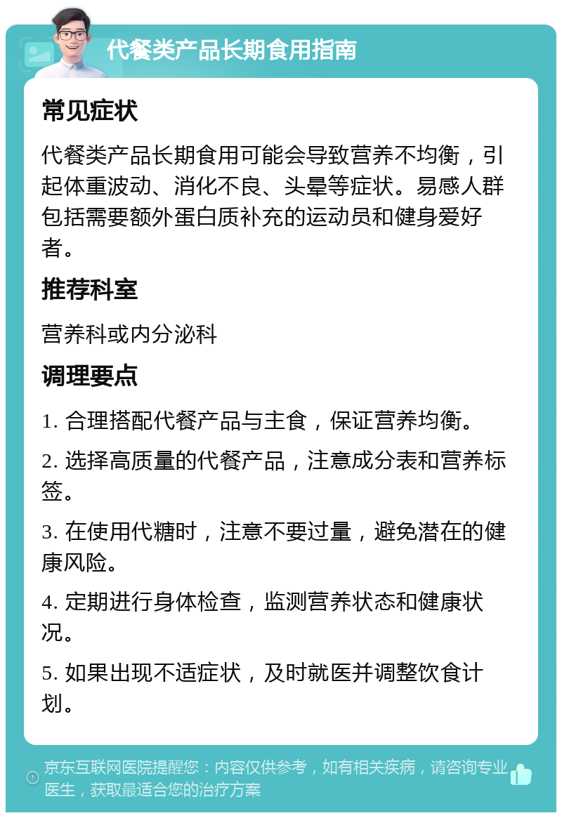 代餐类产品长期食用指南 常见症状 代餐类产品长期食用可能会导致营养不均衡，引起体重波动、消化不良、头晕等症状。易感人群包括需要额外蛋白质补充的运动员和健身爱好者。 推荐科室 营养科或内分泌科 调理要点 1. 合理搭配代餐产品与主食，保证营养均衡。 2. 选择高质量的代餐产品，注意成分表和营养标签。 3. 在使用代糖时，注意不要过量，避免潜在的健康风险。 4. 定期进行身体检查，监测营养状态和健康状况。 5. 如果出现不适症状，及时就医并调整饮食计划。