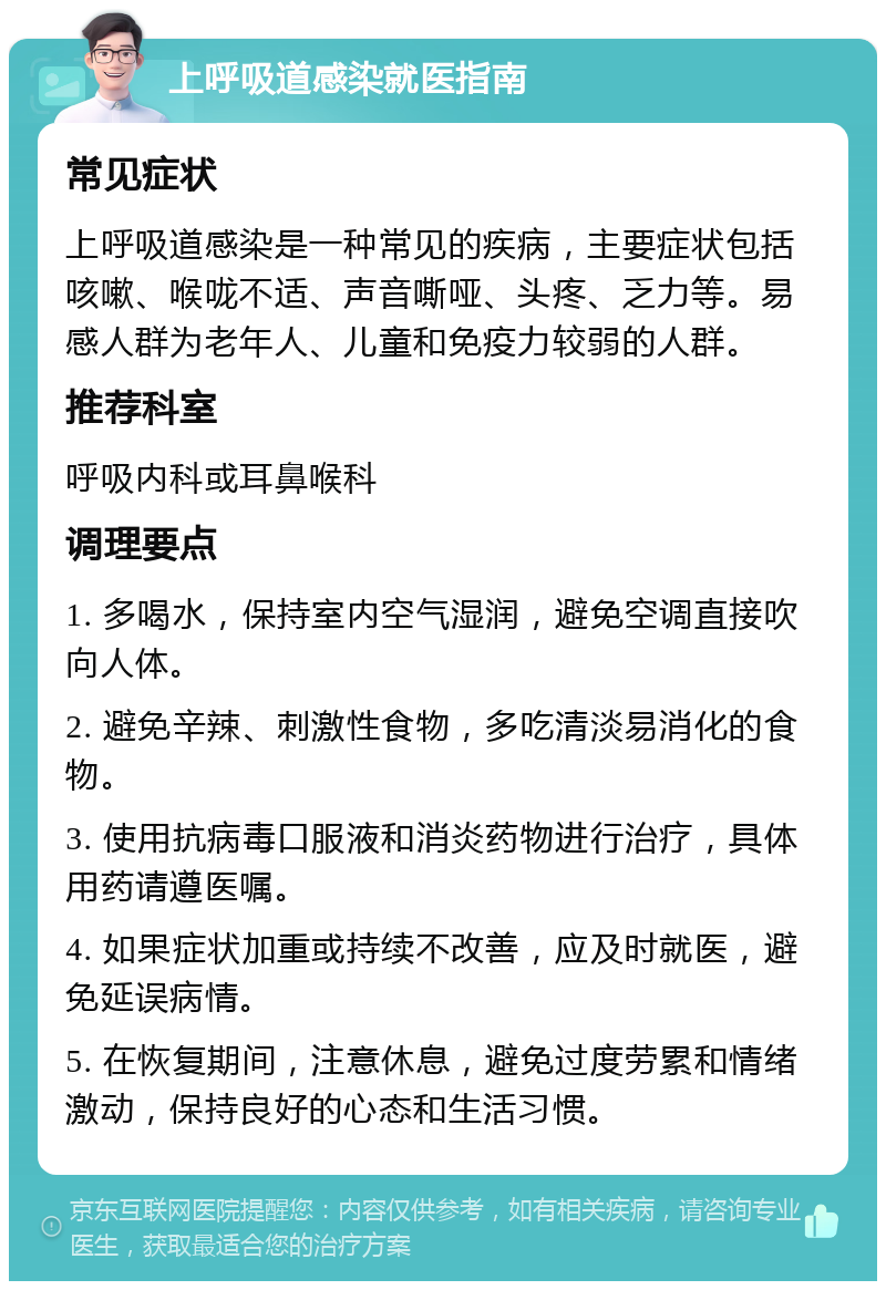 上呼吸道感染就医指南 常见症状 上呼吸道感染是一种常见的疾病，主要症状包括咳嗽、喉咙不适、声音嘶哑、头疼、乏力等。易感人群为老年人、儿童和免疫力较弱的人群。 推荐科室 呼吸内科或耳鼻喉科 调理要点 1. 多喝水，保持室内空气湿润，避免空调直接吹向人体。 2. 避免辛辣、刺激性食物，多吃清淡易消化的食物。 3. 使用抗病毒口服液和消炎药物进行治疗，具体用药请遵医嘱。 4. 如果症状加重或持续不改善，应及时就医，避免延误病情。 5. 在恢复期间，注意休息，避免过度劳累和情绪激动，保持良好的心态和生活习惯。