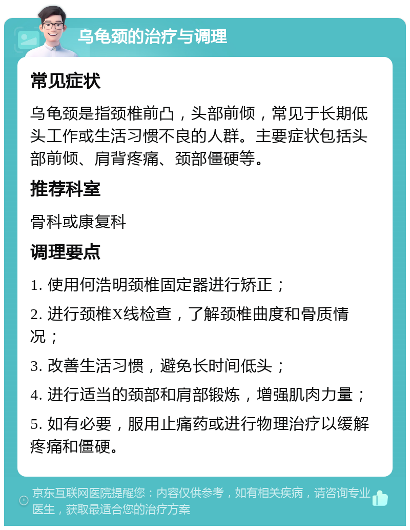 乌龟颈的治疗与调理 常见症状 乌龟颈是指颈椎前凸，头部前倾，常见于长期低头工作或生活习惯不良的人群。主要症状包括头部前倾、肩背疼痛、颈部僵硬等。 推荐科室 骨科或康复科 调理要点 1. 使用何浩明颈椎固定器进行矫正； 2. 进行颈椎X线检查，了解颈椎曲度和骨质情况； 3. 改善生活习惯，避免长时间低头； 4. 进行适当的颈部和肩部锻炼，增强肌肉力量； 5. 如有必要，服用止痛药或进行物理治疗以缓解疼痛和僵硬。