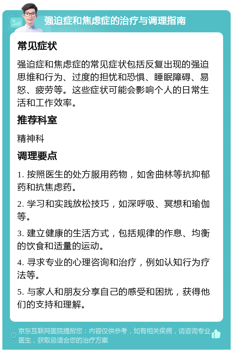 强迫症和焦虑症的治疗与调理指南 常见症状 强迫症和焦虑症的常见症状包括反复出现的强迫思维和行为、过度的担忧和恐惧、睡眠障碍、易怒、疲劳等。这些症状可能会影响个人的日常生活和工作效率。 推荐科室 精神科 调理要点 1. 按照医生的处方服用药物，如舍曲林等抗抑郁药和抗焦虑药。 2. 学习和实践放松技巧，如深呼吸、冥想和瑜伽等。 3. 建立健康的生活方式，包括规律的作息、均衡的饮食和适量的运动。 4. 寻求专业的心理咨询和治疗，例如认知行为疗法等。 5. 与家人和朋友分享自己的感受和困扰，获得他们的支持和理解。