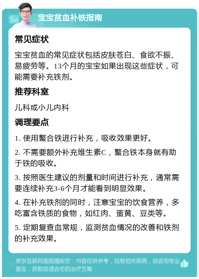 宝宝贫血补铁指南 常见症状 宝宝贫血的常见症状包括皮肤苍白、食欲不振、易疲劳等。13个月的宝宝如果出现这些症状，可能需要补充铁剂。 推荐科室 儿科或小儿内科 调理要点 1. 使用螯合铁进行补充，吸收效果更好。 2. 不需要额外补充维生素C，螯合铁本身就有助于铁的吸收。 3. 按照医生建议的剂量和时间进行补充，通常需要连续补充3-6个月才能看到明显效果。 4. 在补充铁剂的同时，注意宝宝的饮食营养，多吃富含铁质的食物，如红肉、蛋黄、豆类等。 5. 定期复查血常规，监测贫血情况的改善和铁剂的补充效果。