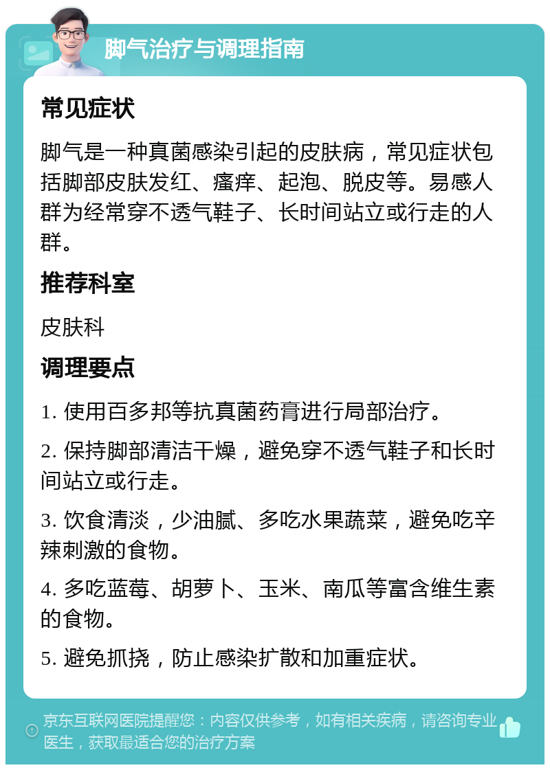 脚气治疗与调理指南 常见症状 脚气是一种真菌感染引起的皮肤病，常见症状包括脚部皮肤发红、瘙痒、起泡、脱皮等。易感人群为经常穿不透气鞋子、长时间站立或行走的人群。 推荐科室 皮肤科 调理要点 1. 使用百多邦等抗真菌药膏进行局部治疗。 2. 保持脚部清洁干燥，避免穿不透气鞋子和长时间站立或行走。 3. 饮食清淡，少油腻、多吃水果蔬菜，避免吃辛辣刺激的食物。 4. 多吃蓝莓、胡萝卜、玉米、南瓜等富含维生素的食物。 5. 避免抓挠，防止感染扩散和加重症状。