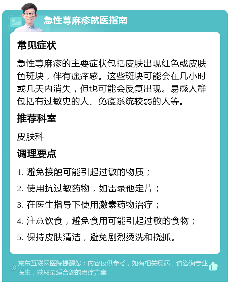 急性荨麻疹就医指南 常见症状 急性荨麻疹的主要症状包括皮肤出现红色或皮肤色斑块，伴有瘙痒感。这些斑块可能会在几小时或几天内消失，但也可能会反复出现。易感人群包括有过敏史的人、免疫系统较弱的人等。 推荐科室 皮肤科 调理要点 1. 避免接触可能引起过敏的物质； 2. 使用抗过敏药物，如雷录他定片； 3. 在医生指导下使用激素药物治疗； 4. 注意饮食，避免食用可能引起过敏的食物； 5. 保持皮肤清洁，避免剧烈烫洗和挠抓。