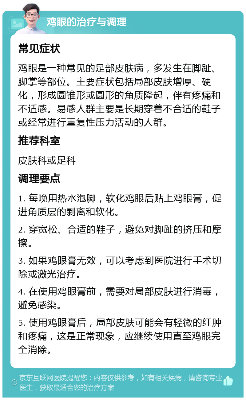 鸡眼的治疗与调理 常见症状 鸡眼是一种常见的足部皮肤病，多发生在脚趾、脚掌等部位。主要症状包括局部皮肤增厚、硬化，形成圆锥形或圆形的角质隆起，伴有疼痛和不适感。易感人群主要是长期穿着不合适的鞋子或经常进行重复性压力活动的人群。 推荐科室 皮肤科或足科 调理要点 1. 每晚用热水泡脚，软化鸡眼后贴上鸡眼膏，促进角质层的剥离和软化。 2. 穿宽松、合适的鞋子，避免对脚趾的挤压和摩擦。 3. 如果鸡眼膏无效，可以考虑到医院进行手术切除或激光治疗。 4. 在使用鸡眼膏前，需要对局部皮肤进行消毒，避免感染。 5. 使用鸡眼膏后，局部皮肤可能会有轻微的红肿和疼痛，这是正常现象，应继续使用直至鸡眼完全消除。