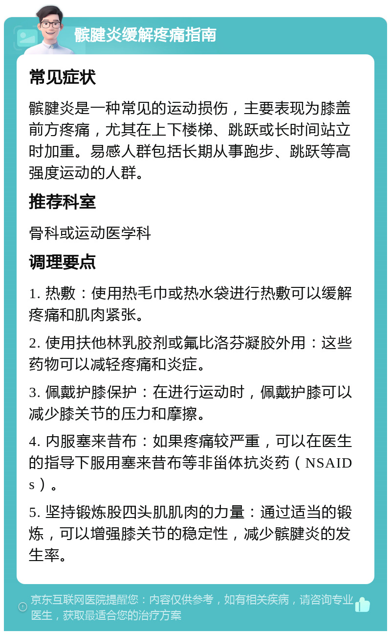 髌腱炎缓解疼痛指南 常见症状 髌腱炎是一种常见的运动损伤，主要表现为膝盖前方疼痛，尤其在上下楼梯、跳跃或长时间站立时加重。易感人群包括长期从事跑步、跳跃等高强度运动的人群。 推荐科室 骨科或运动医学科 调理要点 1. 热敷：使用热毛巾或热水袋进行热敷可以缓解疼痛和肌肉紧张。 2. 使用扶他林乳胶剂或氟比洛芬凝胶外用：这些药物可以减轻疼痛和炎症。 3. 佩戴护膝保护：在进行运动时，佩戴护膝可以减少膝关节的压力和摩擦。 4. 内服塞来昔布：如果疼痛较严重，可以在医生的指导下服用塞来昔布等非甾体抗炎药（NSAIDs）。 5. 坚持锻炼股四头肌肌肉的力量：通过适当的锻炼，可以增强膝关节的稳定性，减少髌腱炎的发生率。