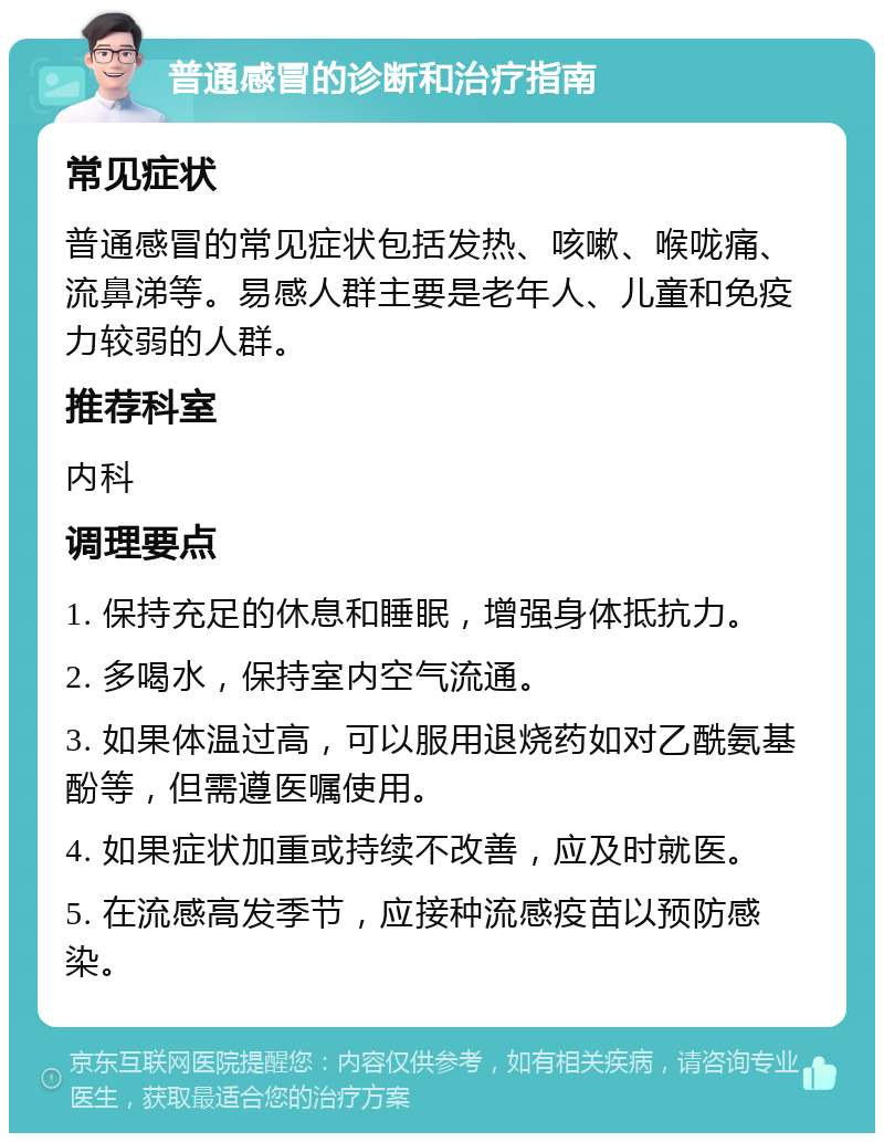 普通感冒的诊断和治疗指南 常见症状 普通感冒的常见症状包括发热、咳嗽、喉咙痛、流鼻涕等。易感人群主要是老年人、儿童和免疫力较弱的人群。 推荐科室 内科 调理要点 1. 保持充足的休息和睡眠，增强身体抵抗力。 2. 多喝水，保持室内空气流通。 3. 如果体温过高，可以服用退烧药如对乙酰氨基酚等，但需遵医嘱使用。 4. 如果症状加重或持续不改善，应及时就医。 5. 在流感高发季节，应接种流感疫苗以预防感染。