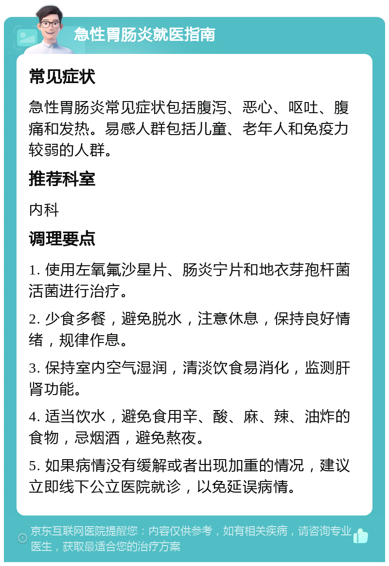 急性胃肠炎就医指南 常见症状 急性胃肠炎常见症状包括腹泻、恶心、呕吐、腹痛和发热。易感人群包括儿童、老年人和免疫力较弱的人群。 推荐科室 内科 调理要点 1. 使用左氧氟沙星片、肠炎宁片和地衣芽孢杆菌活菌进行治疗。 2. 少食多餐，避免脱水，注意休息，保持良好情绪，规律作息。 3. 保持室内空气湿润，清淡饮食易消化，监测肝肾功能。 4. 适当饮水，避免食用辛、酸、麻、辣、油炸的食物，忌烟酒，避免熬夜。 5. 如果病情没有缓解或者出现加重的情况，建议立即线下公立医院就诊，以免延误病情。