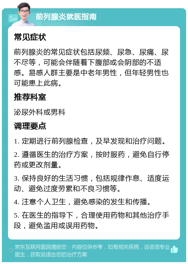 前列腺炎就医指南 常见症状 前列腺炎的常见症状包括尿频、尿急、尿痛、尿不尽等，可能会伴随着下腹部或会阴部的不适感。易感人群主要是中老年男性，但年轻男性也可能患上此病。 推荐科室 泌尿外科或男科 调理要点 1. 定期进行前列腺检查，及早发现和治疗问题。 2. 遵循医生的治疗方案，按时服药，避免自行停药或更改剂量。 3. 保持良好的生活习惯，包括规律作息、适度运动、避免过度劳累和不良习惯等。 4. 注意个人卫生，避免感染的发生和传播。 5. 在医生的指导下，合理使用药物和其他治疗手段，避免滥用或误用药物。