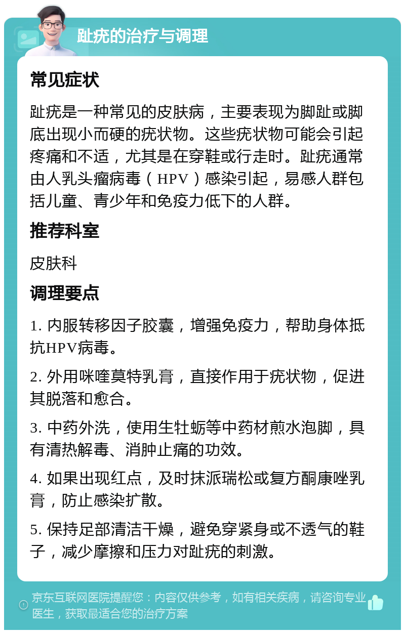 趾疣的治疗与调理 常见症状 趾疣是一种常见的皮肤病，主要表现为脚趾或脚底出现小而硬的疣状物。这些疣状物可能会引起疼痛和不适，尤其是在穿鞋或行走时。趾疣通常由人乳头瘤病毒（HPV）感染引起，易感人群包括儿童、青少年和免疫力低下的人群。 推荐科室 皮肤科 调理要点 1. 内服转移因子胶囊，增强免疫力，帮助身体抵抗HPV病毒。 2. 外用咪喹莫特乳膏，直接作用于疣状物，促进其脱落和愈合。 3. 中药外洗，使用生牡蛎等中药材煎水泡脚，具有清热解毒、消肿止痛的功效。 4. 如果出现红点，及时抹派瑞松或复方酮康唑乳膏，防止感染扩散。 5. 保持足部清洁干燥，避免穿紧身或不透气的鞋子，减少摩擦和压力对趾疣的刺激。