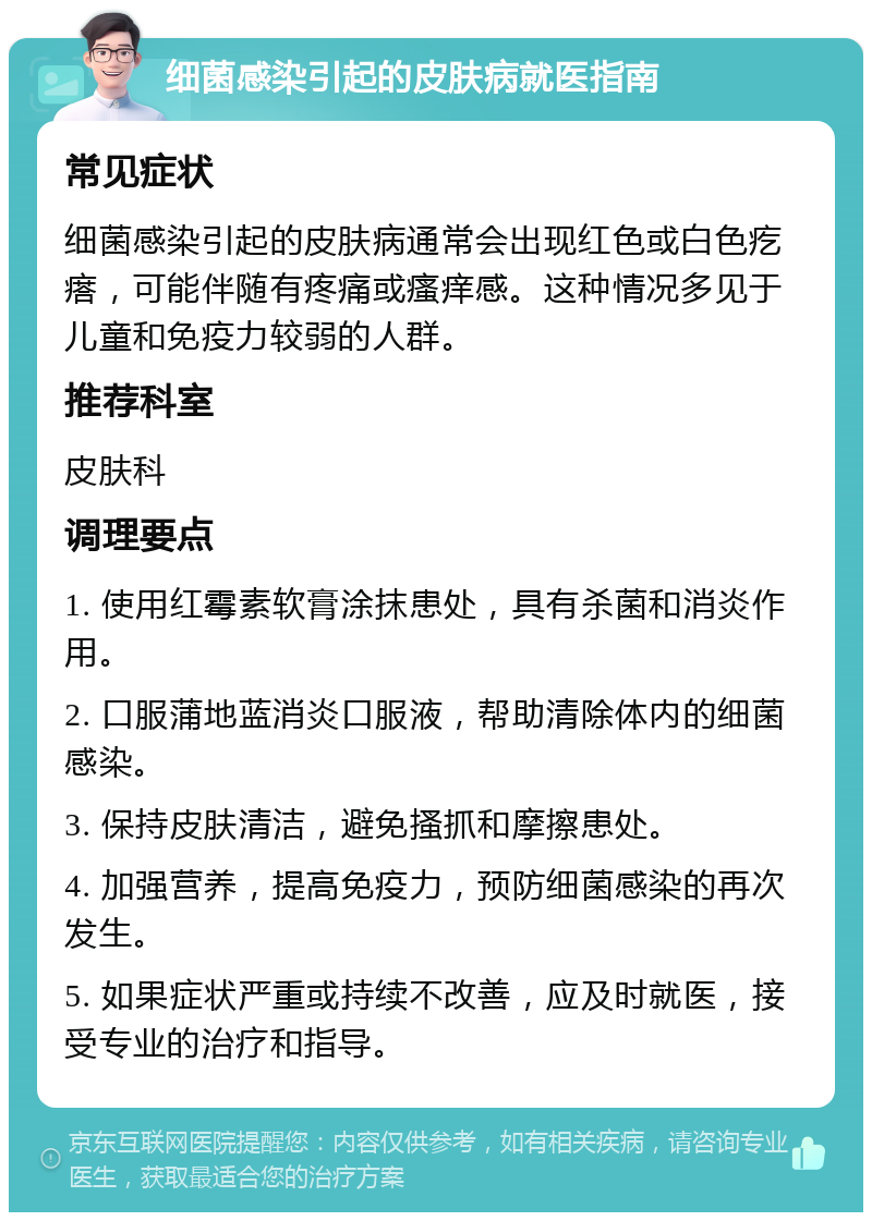 细菌感染引起的皮肤病就医指南 常见症状 细菌感染引起的皮肤病通常会出现红色或白色疙瘩，可能伴随有疼痛或瘙痒感。这种情况多见于儿童和免疫力较弱的人群。 推荐科室 皮肤科 调理要点 1. 使用红霉素软膏涂抹患处，具有杀菌和消炎作用。 2. 口服蒲地蓝消炎口服液，帮助清除体内的细菌感染。 3. 保持皮肤清洁，避免搔抓和摩擦患处。 4. 加强营养，提高免疫力，预防细菌感染的再次发生。 5. 如果症状严重或持续不改善，应及时就医，接受专业的治疗和指导。