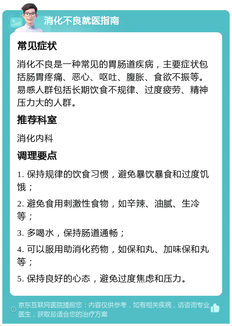 消化不良就医指南 常见症状 消化不良是一种常见的胃肠道疾病，主要症状包括肠胃疼痛、恶心、呕吐、腹胀、食欲不振等。易感人群包括长期饮食不规律、过度疲劳、精神压力大的人群。 推荐科室 消化内科 调理要点 1. 保持规律的饮食习惯，避免暴饮暴食和过度饥饿； 2. 避免食用刺激性食物，如辛辣、油腻、生冷等； 3. 多喝水，保持肠道通畅； 4. 可以服用助消化药物，如保和丸、加味保和丸等； 5. 保持良好的心态，避免过度焦虑和压力。