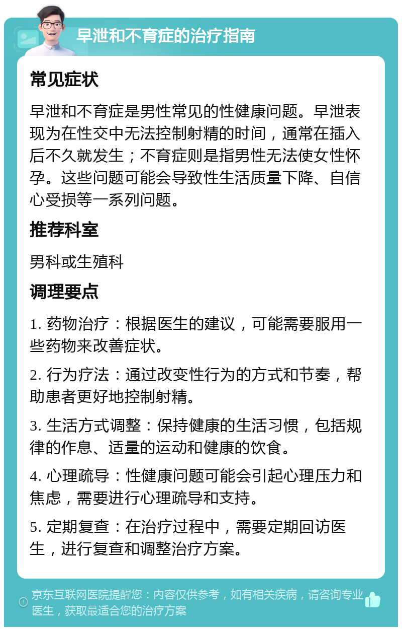 早泄和不育症的治疗指南 常见症状 早泄和不育症是男性常见的性健康问题。早泄表现为在性交中无法控制射精的时间，通常在插入后不久就发生；不育症则是指男性无法使女性怀孕。这些问题可能会导致性生活质量下降、自信心受损等一系列问题。 推荐科室 男科或生殖科 调理要点 1. 药物治疗：根据医生的建议，可能需要服用一些药物来改善症状。 2. 行为疗法：通过改变性行为的方式和节奏，帮助患者更好地控制射精。 3. 生活方式调整：保持健康的生活习惯，包括规律的作息、适量的运动和健康的饮食。 4. 心理疏导：性健康问题可能会引起心理压力和焦虑，需要进行心理疏导和支持。 5. 定期复查：在治疗过程中，需要定期回访医生，进行复查和调整治疗方案。