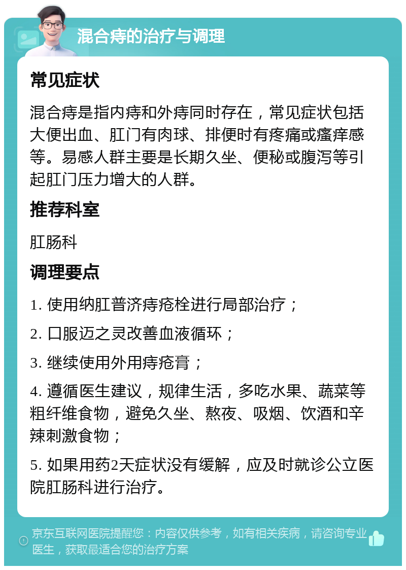 混合痔的治疗与调理 常见症状 混合痔是指内痔和外痔同时存在，常见症状包括大便出血、肛门有肉球、排便时有疼痛或瘙痒感等。易感人群主要是长期久坐、便秘或腹泻等引起肛门压力增大的人群。 推荐科室 肛肠科 调理要点 1. 使用纳肛普济痔疮栓进行局部治疗； 2. 口服迈之灵改善血液循环； 3. 继续使用外用痔疮膏； 4. 遵循医生建议，规律生活，多吃水果、蔬菜等粗纤维食物，避免久坐、熬夜、吸烟、饮酒和辛辣刺激食物； 5. 如果用药2天症状没有缓解，应及时就诊公立医院肛肠科进行治疗。