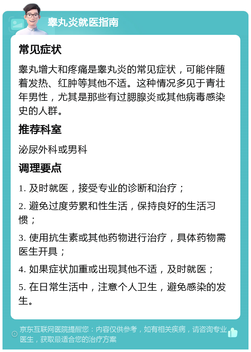 睾丸炎就医指南 常见症状 睾丸增大和疼痛是睾丸炎的常见症状，可能伴随着发热、红肿等其他不适。这种情况多见于青壮年男性，尤其是那些有过腮腺炎或其他病毒感染史的人群。 推荐科室 泌尿外科或男科 调理要点 1. 及时就医，接受专业的诊断和治疗； 2. 避免过度劳累和性生活，保持良好的生活习惯； 3. 使用抗生素或其他药物进行治疗，具体药物需医生开具； 4. 如果症状加重或出现其他不适，及时就医； 5. 在日常生活中，注意个人卫生，避免感染的发生。