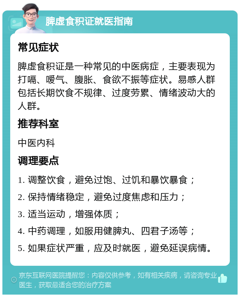 脾虚食积证就医指南 常见症状 脾虚食积证是一种常见的中医病症，主要表现为打嗝、嗳气、腹胀、食欲不振等症状。易感人群包括长期饮食不规律、过度劳累、情绪波动大的人群。 推荐科室 中医内科 调理要点 1. 调整饮食，避免过饱、过饥和暴饮暴食； 2. 保持情绪稳定，避免过度焦虑和压力； 3. 适当运动，增强体质； 4. 中药调理，如服用健脾丸、四君子汤等； 5. 如果症状严重，应及时就医，避免延误病情。