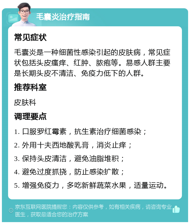 毛囊炎治疗指南 常见症状 毛囊炎是一种细菌性感染引起的皮肤病，常见症状包括头皮瘙痒、红肿、脓疱等。易感人群主要是长期头皮不清洁、免疫力低下的人群。 推荐科室 皮肤科 调理要点 1. 口服罗红霉素，抗生素治疗细菌感染； 2. 外用十夫西地酸乳膏，消炎止痒； 3. 保持头皮清洁，避免油脂堆积； 4. 避免过度抓挠，防止感染扩散； 5. 增强免疫力，多吃新鲜蔬菜水果，适量运动。