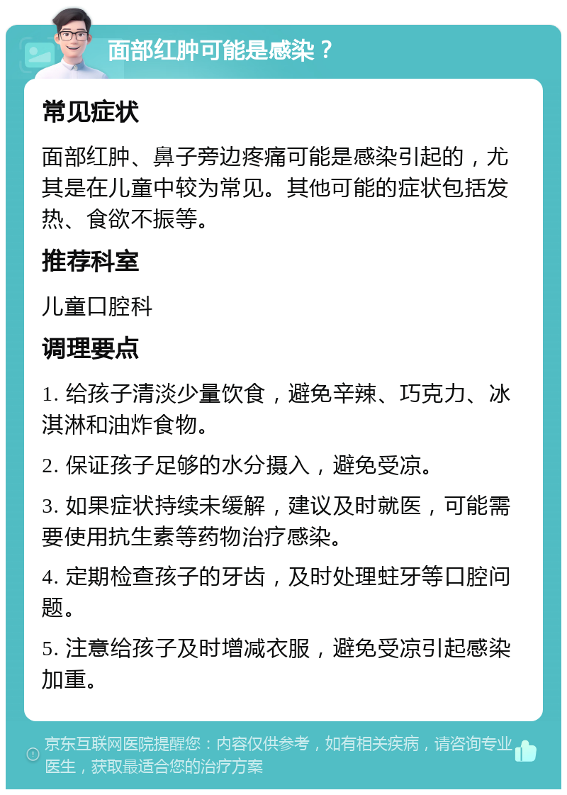 面部红肿可能是感染？ 常见症状 面部红肿、鼻子旁边疼痛可能是感染引起的，尤其是在儿童中较为常见。其他可能的症状包括发热、食欲不振等。 推荐科室 儿童口腔科 调理要点 1. 给孩子清淡少量饮食，避免辛辣、巧克力、冰淇淋和油炸食物。 2. 保证孩子足够的水分摄入，避免受凉。 3. 如果症状持续未缓解，建议及时就医，可能需要使用抗生素等药物治疗感染。 4. 定期检查孩子的牙齿，及时处理蛀牙等口腔问题。 5. 注意给孩子及时增减衣服，避免受凉引起感染加重。