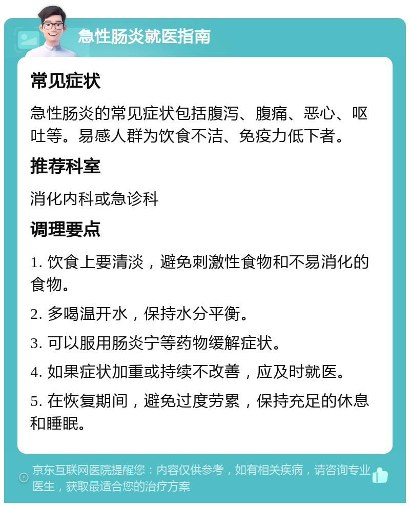 急性肠炎就医指南 常见症状 急性肠炎的常见症状包括腹泻、腹痛、恶心、呕吐等。易感人群为饮食不洁、免疫力低下者。 推荐科室 消化内科或急诊科 调理要点 1. 饮食上要清淡，避免刺激性食物和不易消化的食物。 2. 多喝温开水，保持水分平衡。 3. 可以服用肠炎宁等药物缓解症状。 4. 如果症状加重或持续不改善，应及时就医。 5. 在恢复期间，避免过度劳累，保持充足的休息和睡眠。