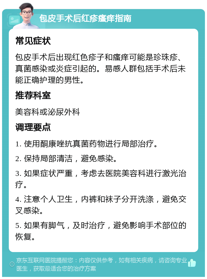 包皮手术后红疹瘙痒指南 常见症状 包皮手术后出现红色疹子和瘙痒可能是珍珠疹、真菌感染或炎症引起的。易感人群包括手术后未能正确护理的男性。 推荐科室 美容科或泌尿外科 调理要点 1. 使用酮康唑抗真菌药物进行局部治疗。 2. 保持局部清洁，避免感染。 3. 如果症状严重，考虑去医院美容科进行激光治疗。 4. 注意个人卫生，内裤和袜子分开洗涤，避免交叉感染。 5. 如果有脚气，及时治疗，避免影响手术部位的恢复。