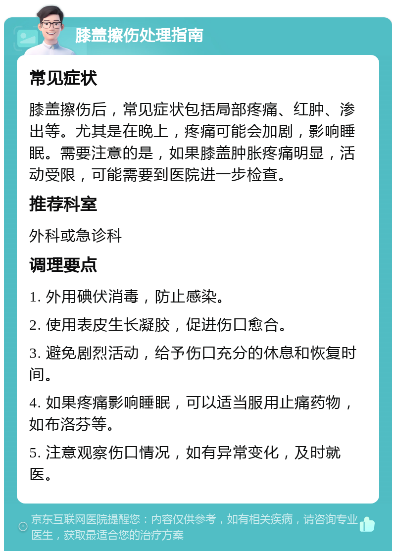 膝盖擦伤处理指南 常见症状 膝盖擦伤后，常见症状包括局部疼痛、红肿、渗出等。尤其是在晚上，疼痛可能会加剧，影响睡眠。需要注意的是，如果膝盖肿胀疼痛明显，活动受限，可能需要到医院进一步检查。 推荐科室 外科或急诊科 调理要点 1. 外用碘伏消毒，防止感染。 2. 使用表皮生长凝胶，促进伤口愈合。 3. 避免剧烈活动，给予伤口充分的休息和恢复时间。 4. 如果疼痛影响睡眠，可以适当服用止痛药物，如布洛芬等。 5. 注意观察伤口情况，如有异常变化，及时就医。