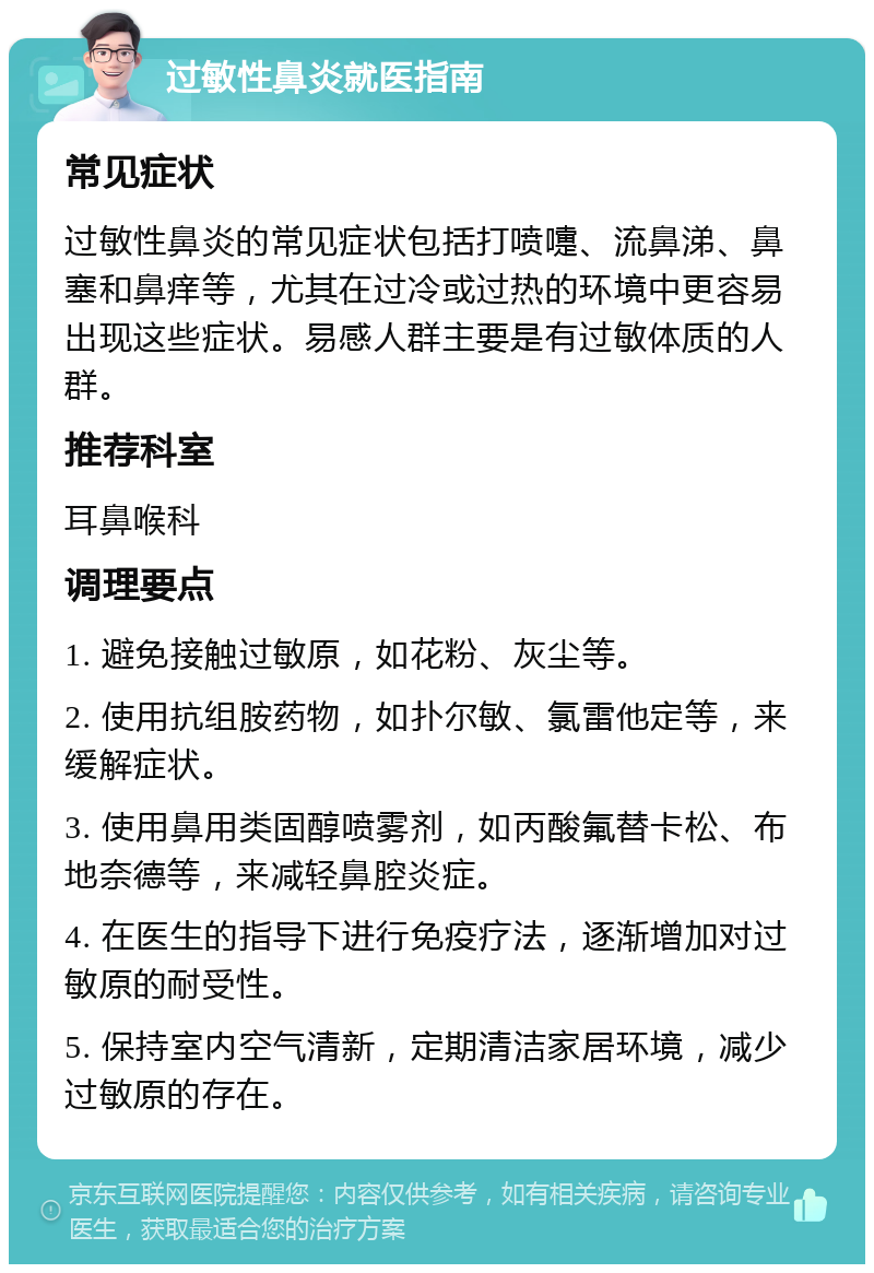 过敏性鼻炎就医指南 常见症状 过敏性鼻炎的常见症状包括打喷嚏、流鼻涕、鼻塞和鼻痒等，尤其在过冷或过热的环境中更容易出现这些症状。易感人群主要是有过敏体质的人群。 推荐科室 耳鼻喉科 调理要点 1. 避免接触过敏原，如花粉、灰尘等。 2. 使用抗组胺药物，如扑尔敏、氯雷他定等，来缓解症状。 3. 使用鼻用类固醇喷雾剂，如丙酸氟替卡松、布地奈德等，来减轻鼻腔炎症。 4. 在医生的指导下进行免疫疗法，逐渐增加对过敏原的耐受性。 5. 保持室内空气清新，定期清洁家居环境，减少过敏原的存在。