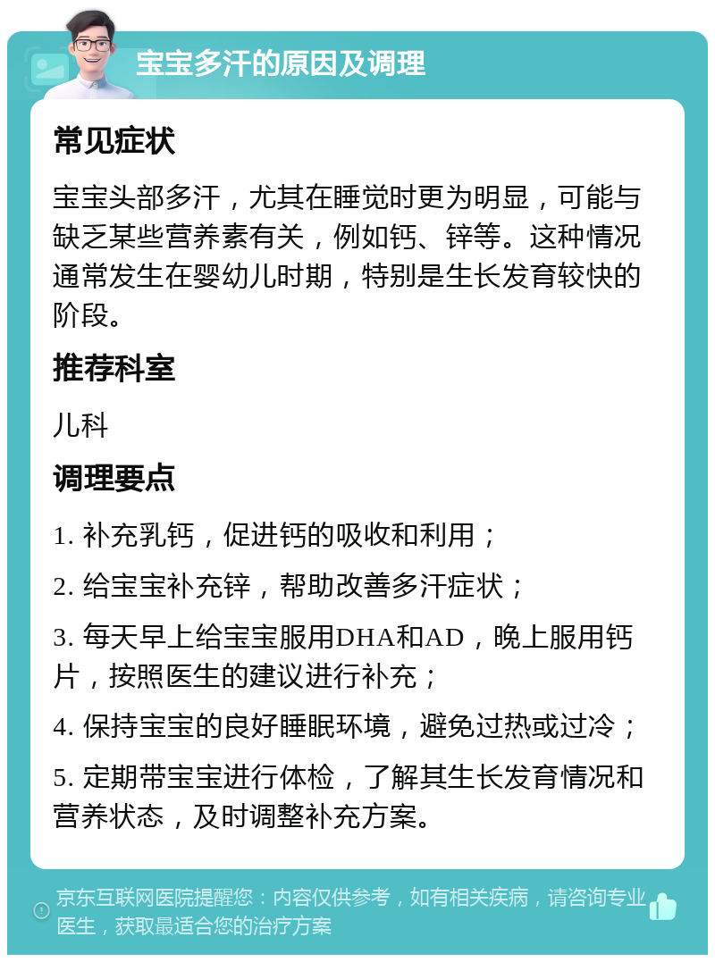 宝宝多汗的原因及调理 常见症状 宝宝头部多汗，尤其在睡觉时更为明显，可能与缺乏某些营养素有关，例如钙、锌等。这种情况通常发生在婴幼儿时期，特别是生长发育较快的阶段。 推荐科室 儿科 调理要点 1. 补充乳钙，促进钙的吸收和利用； 2. 给宝宝补充锌，帮助改善多汗症状； 3. 每天早上给宝宝服用DHA和AD，晚上服用钙片，按照医生的建议进行补充； 4. 保持宝宝的良好睡眠环境，避免过热或过冷； 5. 定期带宝宝进行体检，了解其生长发育情况和营养状态，及时调整补充方案。