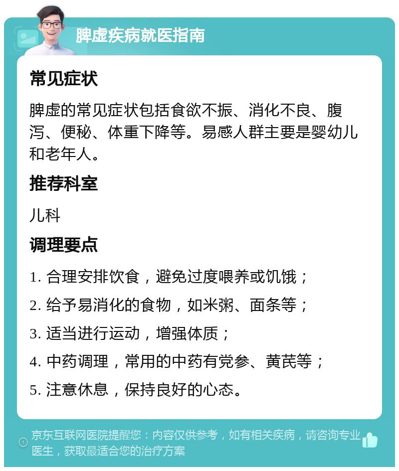 脾虚疾病就医指南 常见症状 脾虚的常见症状包括食欲不振、消化不良、腹泻、便秘、体重下降等。易感人群主要是婴幼儿和老年人。 推荐科室 儿科 调理要点 1. 合理安排饮食，避免过度喂养或饥饿； 2. 给予易消化的食物，如米粥、面条等； 3. 适当进行运动，增强体质； 4. 中药调理，常用的中药有党参、黄芪等； 5. 注意休息，保持良好的心态。