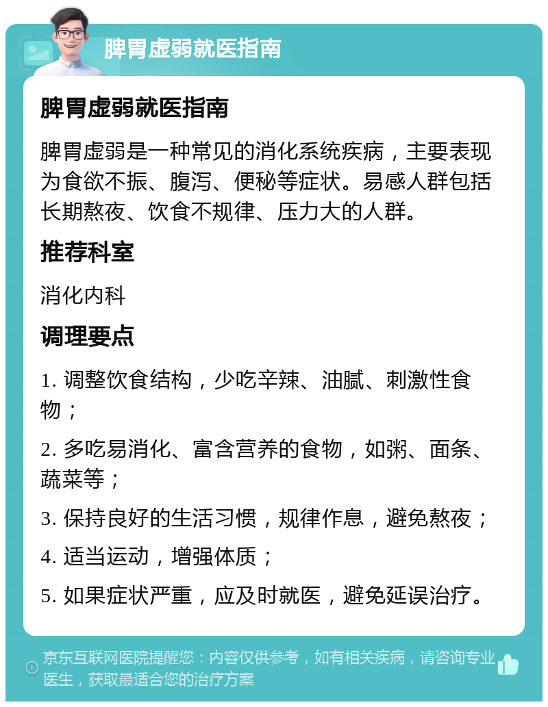 脾胃虚弱就医指南 脾胃虚弱就医指南 脾胃虚弱是一种常见的消化系统疾病，主要表现为食欲不振、腹泻、便秘等症状。易感人群包括长期熬夜、饮食不规律、压力大的人群。 推荐科室 消化内科 调理要点 1. 调整饮食结构，少吃辛辣、油腻、刺激性食物； 2. 多吃易消化、富含营养的食物，如粥、面条、蔬菜等； 3. 保持良好的生活习惯，规律作息，避免熬夜； 4. 适当运动，增强体质； 5. 如果症状严重，应及时就医，避免延误治疗。