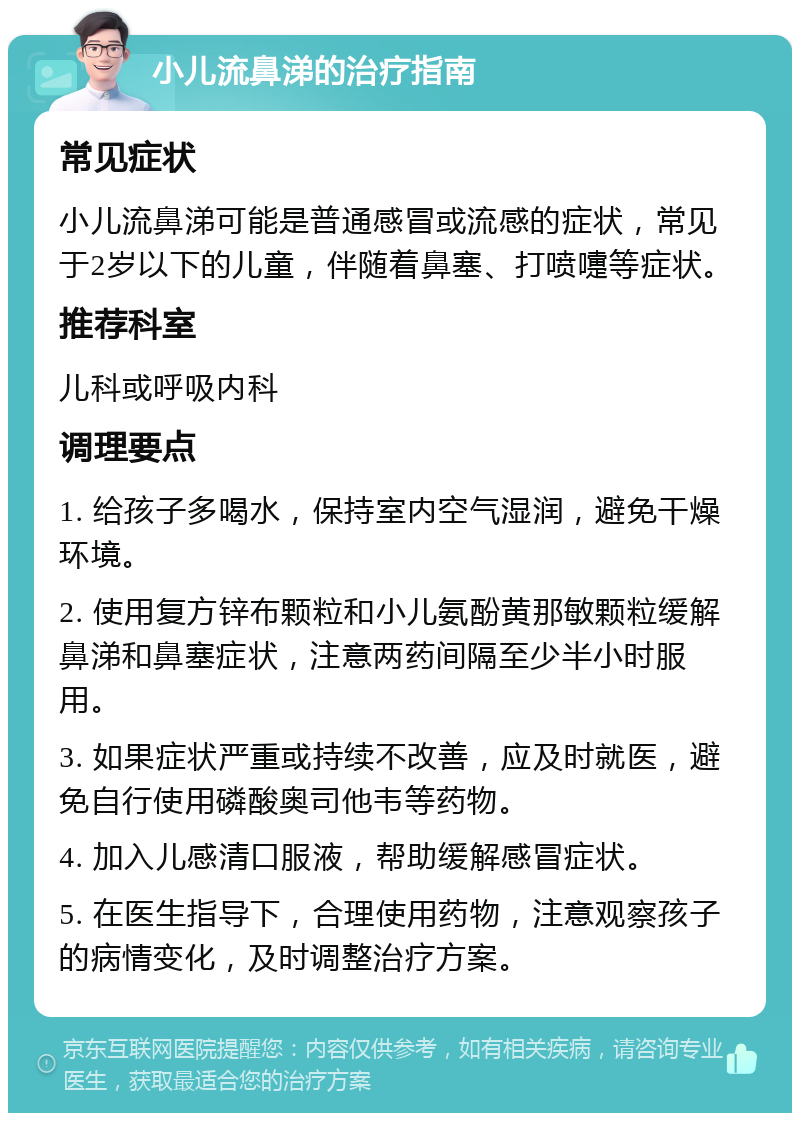 小儿流鼻涕的治疗指南 常见症状 小儿流鼻涕可能是普通感冒或流感的症状，常见于2岁以下的儿童，伴随着鼻塞、打喷嚏等症状。 推荐科室 儿科或呼吸内科 调理要点 1. 给孩子多喝水，保持室内空气湿润，避免干燥环境。 2. 使用复方锌布颗粒和小儿氨酚黄那敏颗粒缓解鼻涕和鼻塞症状，注意两药间隔至少半小时服用。 3. 如果症状严重或持续不改善，应及时就医，避免自行使用磷酸奥司他韦等药物。 4. 加入儿感清口服液，帮助缓解感冒症状。 5. 在医生指导下，合理使用药物，注意观察孩子的病情变化，及时调整治疗方案。