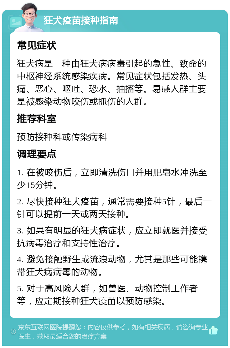 狂犬疫苗接种指南 常见症状 狂犬病是一种由狂犬病病毒引起的急性、致命的中枢神经系统感染疾病。常见症状包括发热、头痛、恶心、呕吐、恐水、抽搐等。易感人群主要是被感染动物咬伤或抓伤的人群。 推荐科室 预防接种科或传染病科 调理要点 1. 在被咬伤后，立即清洗伤口并用肥皂水冲洗至少15分钟。 2. 尽快接种狂犬疫苗，通常需要接种5针，最后一针可以提前一天或两天接种。 3. 如果有明显的狂犬病症状，应立即就医并接受抗病毒治疗和支持性治疗。 4. 避免接触野生或流浪动物，尤其是那些可能携带狂犬病病毒的动物。 5. 对于高风险人群，如兽医、动物控制工作者等，应定期接种狂犬疫苗以预防感染。