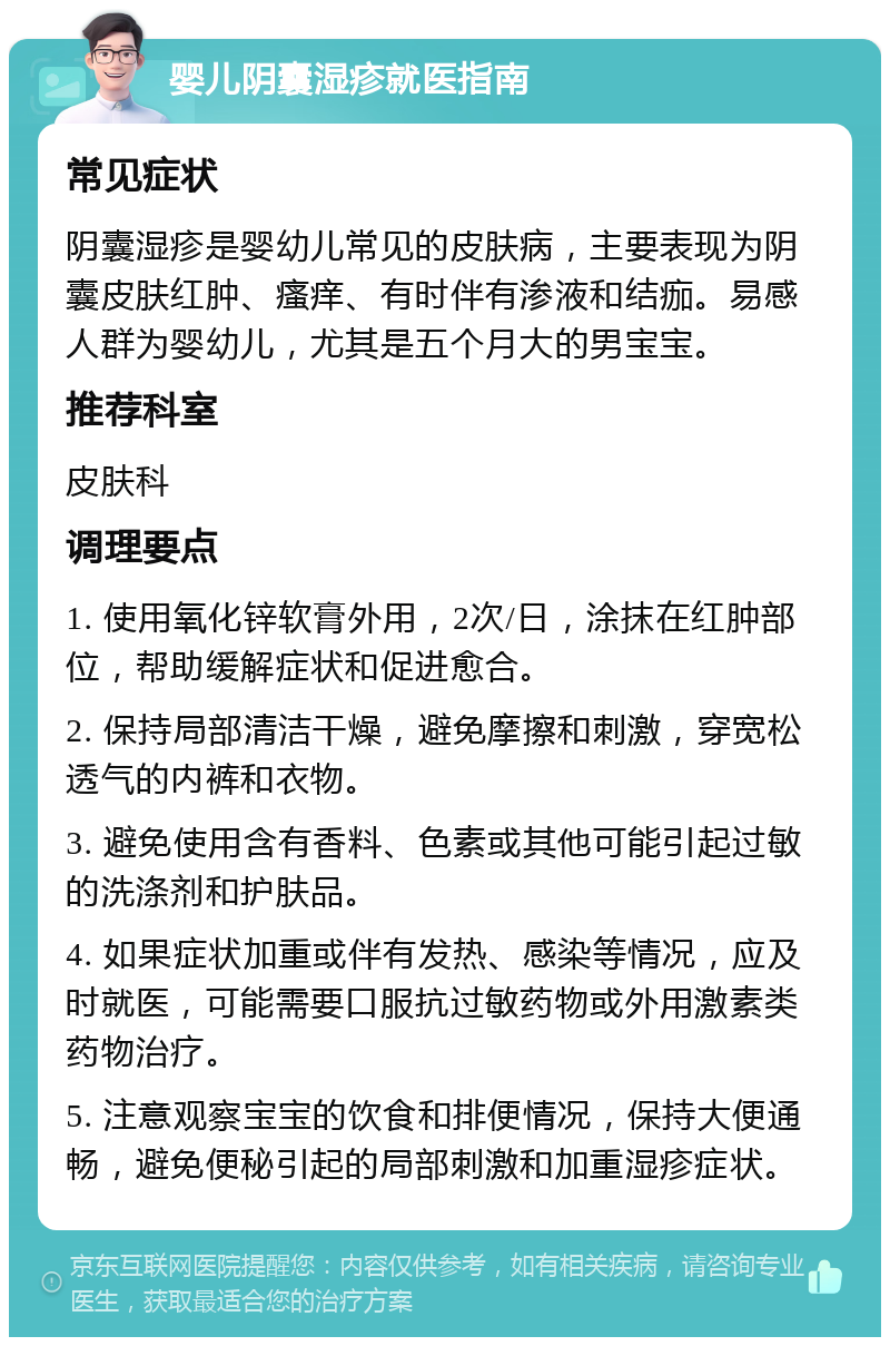 婴儿阴囊湿疹就医指南 常见症状 阴囊湿疹是婴幼儿常见的皮肤病，主要表现为阴囊皮肤红肿、瘙痒、有时伴有渗液和结痂。易感人群为婴幼儿，尤其是五个月大的男宝宝。 推荐科室 皮肤科 调理要点 1. 使用氧化锌软膏外用，2次/日，涂抹在红肿部位，帮助缓解症状和促进愈合。 2. 保持局部清洁干燥，避免摩擦和刺激，穿宽松透气的内裤和衣物。 3. 避免使用含有香料、色素或其他可能引起过敏的洗涤剂和护肤品。 4. 如果症状加重或伴有发热、感染等情况，应及时就医，可能需要口服抗过敏药物或外用激素类药物治疗。 5. 注意观察宝宝的饮食和排便情况，保持大便通畅，避免便秘引起的局部刺激和加重湿疹症状。