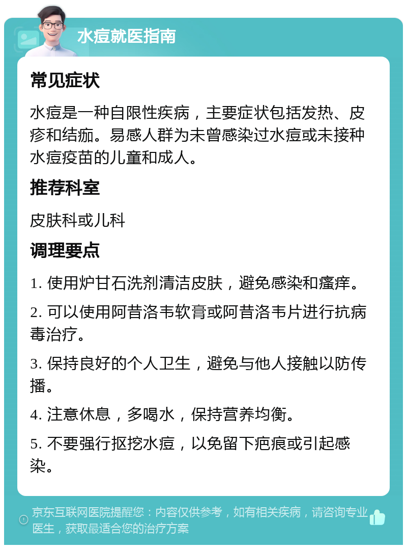 水痘就医指南 常见症状 水痘是一种自限性疾病，主要症状包括发热、皮疹和结痂。易感人群为未曾感染过水痘或未接种水痘疫苗的儿童和成人。 推荐科室 皮肤科或儿科 调理要点 1. 使用炉甘石洗剂清洁皮肤，避免感染和瘙痒。 2. 可以使用阿昔洛韦软膏或阿昔洛韦片进行抗病毒治疗。 3. 保持良好的个人卫生，避免与他人接触以防传播。 4. 注意休息，多喝水，保持营养均衡。 5. 不要强行抠挖水痘，以免留下疤痕或引起感染。