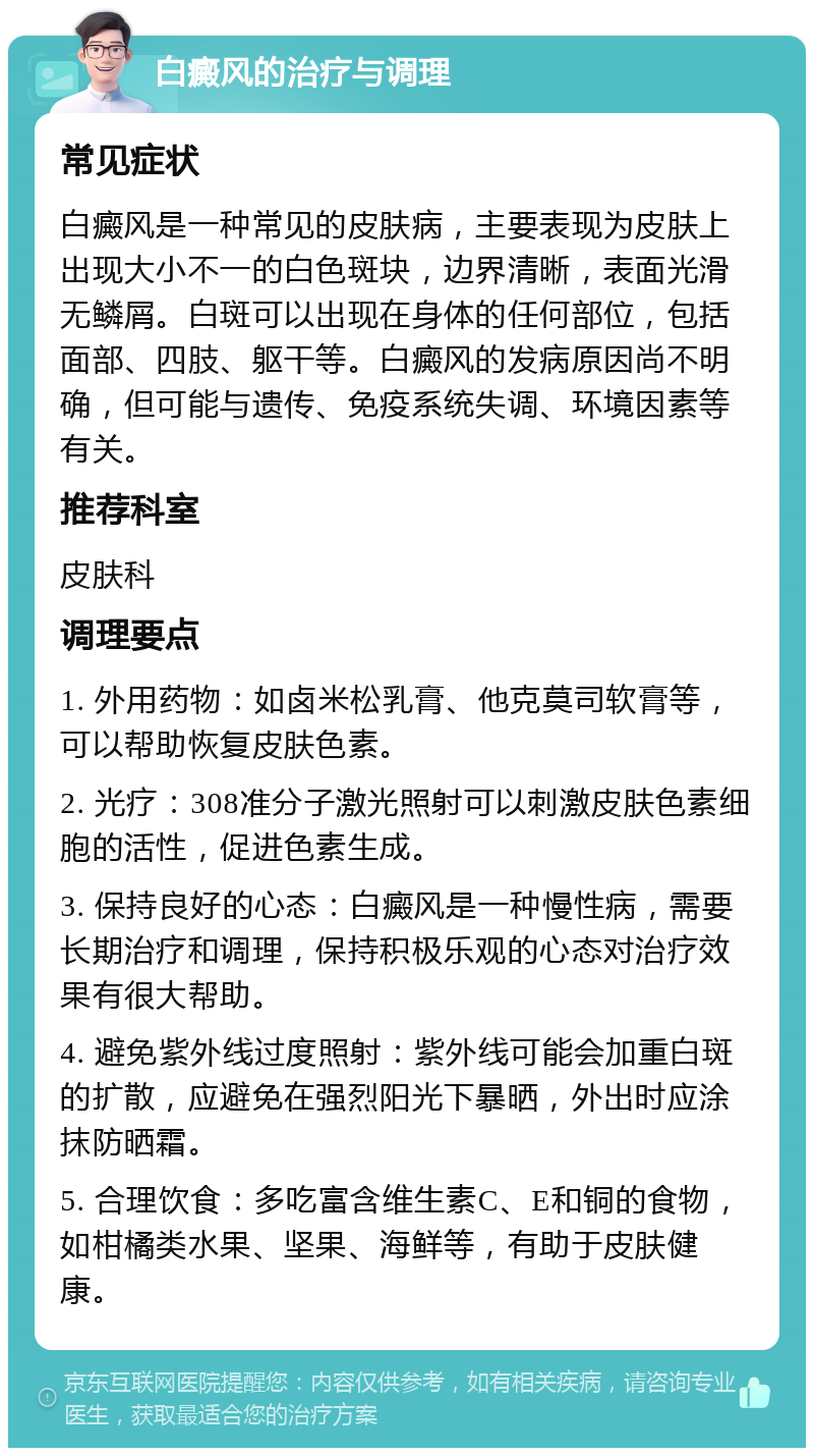 白癜风的治疗与调理 常见症状 白癜风是一种常见的皮肤病，主要表现为皮肤上出现大小不一的白色斑块，边界清晰，表面光滑无鳞屑。白斑可以出现在身体的任何部位，包括面部、四肢、躯干等。白癜风的发病原因尚不明确，但可能与遗传、免疫系统失调、环境因素等有关。 推荐科室 皮肤科 调理要点 1. 外用药物：如卤米松乳膏、他克莫司软膏等，可以帮助恢复皮肤色素。 2. 光疗：308准分子激光照射可以刺激皮肤色素细胞的活性，促进色素生成。 3. 保持良好的心态：白癜风是一种慢性病，需要长期治疗和调理，保持积极乐观的心态对治疗效果有很大帮助。 4. 避免紫外线过度照射：紫外线可能会加重白斑的扩散，应避免在强烈阳光下暴晒，外出时应涂抹防晒霜。 5. 合理饮食：多吃富含维生素C、E和铜的食物，如柑橘类水果、坚果、海鲜等，有助于皮肤健康。