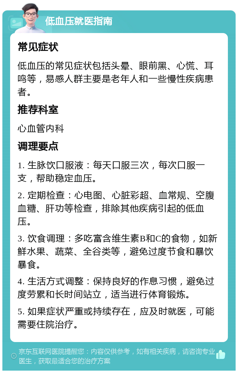 低血压就医指南 常见症状 低血压的常见症状包括头晕、眼前黑、心慌、耳鸣等，易感人群主要是老年人和一些慢性疾病患者。 推荐科室 心血管内科 调理要点 1. 生脉饮口服液：每天口服三次，每次口服一支，帮助稳定血压。 2. 定期检查：心电图、心脏彩超、血常规、空腹血糖、肝功等检查，排除其他疾病引起的低血压。 3. 饮食调理：多吃富含维生素B和C的食物，如新鲜水果、蔬菜、全谷类等，避免过度节食和暴饮暴食。 4. 生活方式调整：保持良好的作息习惯，避免过度劳累和长时间站立，适当进行体育锻炼。 5. 如果症状严重或持续存在，应及时就医，可能需要住院治疗。