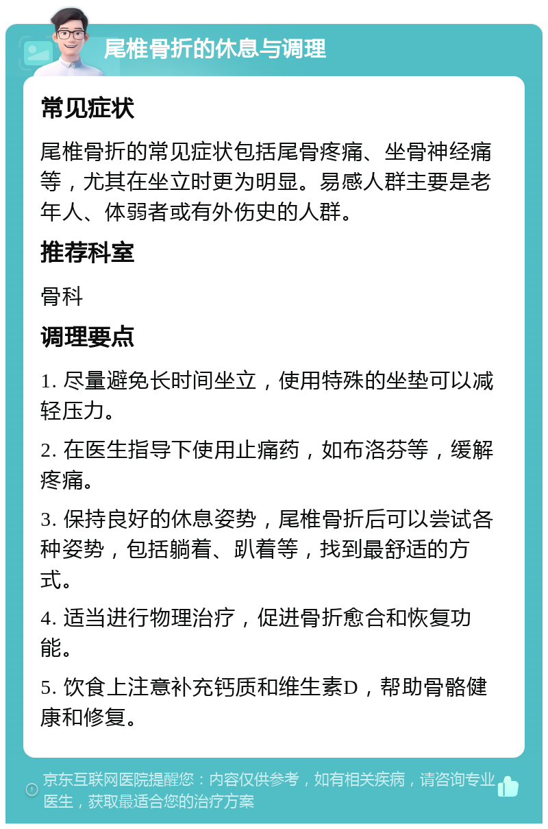 尾椎骨折的休息与调理 常见症状 尾椎骨折的常见症状包括尾骨疼痛、坐骨神经痛等，尤其在坐立时更为明显。易感人群主要是老年人、体弱者或有外伤史的人群。 推荐科室 骨科 调理要点 1. 尽量避免长时间坐立，使用特殊的坐垫可以减轻压力。 2. 在医生指导下使用止痛药，如布洛芬等，缓解疼痛。 3. 保持良好的休息姿势，尾椎骨折后可以尝试各种姿势，包括躺着、趴着等，找到最舒适的方式。 4. 适当进行物理治疗，促进骨折愈合和恢复功能。 5. 饮食上注意补充钙质和维生素D，帮助骨骼健康和修复。