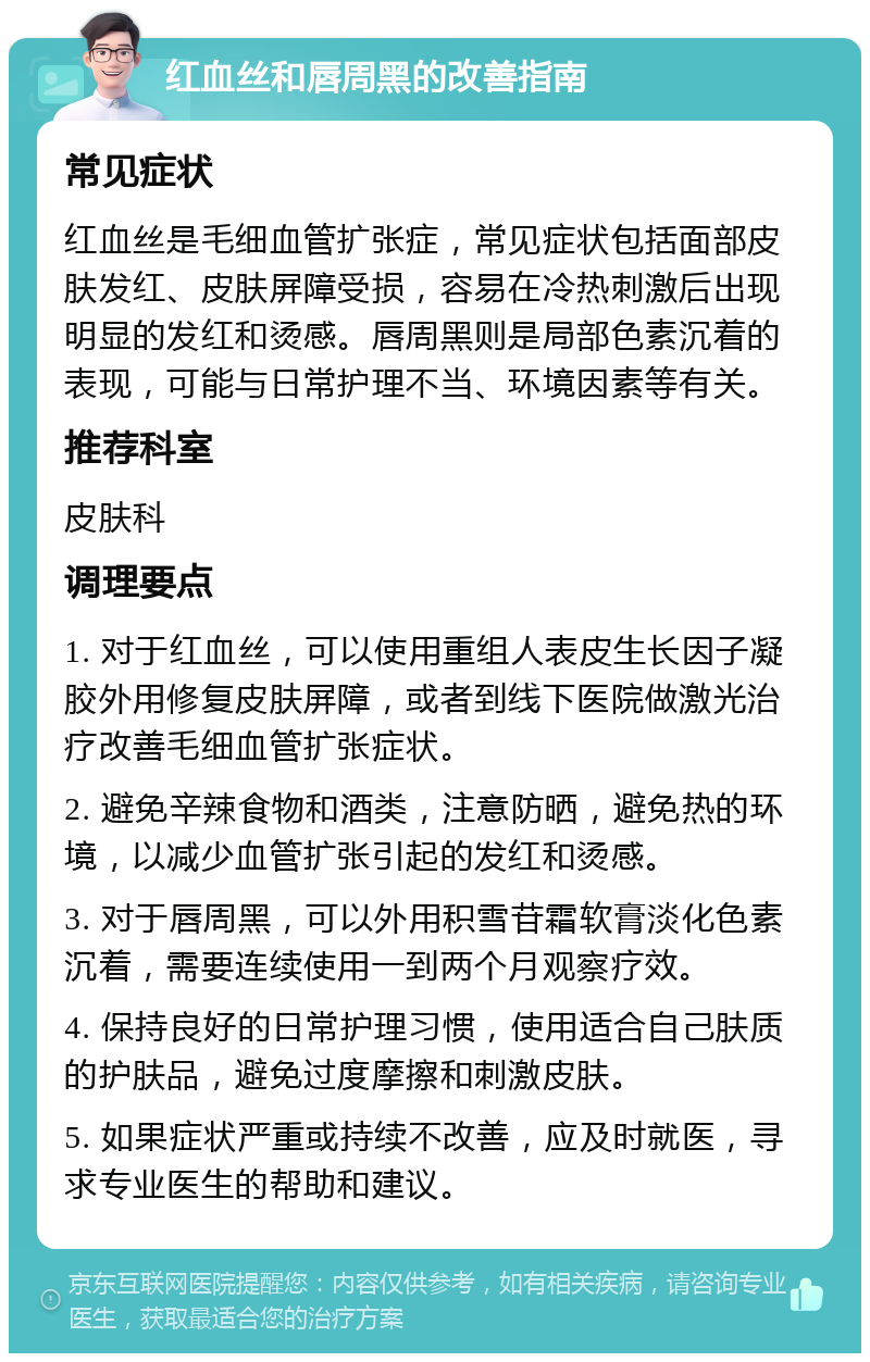 红血丝和唇周黑的改善指南 常见症状 红血丝是毛细血管扩张症，常见症状包括面部皮肤发红、皮肤屏障受损，容易在冷热刺激后出现明显的发红和烫感。唇周黑则是局部色素沉着的表现，可能与日常护理不当、环境因素等有关。 推荐科室 皮肤科 调理要点 1. 对于红血丝，可以使用重组人表皮生长因子凝胶外用修复皮肤屏障，或者到线下医院做激光治疗改善毛细血管扩张症状。 2. 避免辛辣食物和酒类，注意防晒，避免热的环境，以减少血管扩张引起的发红和烫感。 3. 对于唇周黑，可以外用积雪苷霜软膏淡化色素沉着，需要连续使用一到两个月观察疗效。 4. 保持良好的日常护理习惯，使用适合自己肤质的护肤品，避免过度摩擦和刺激皮肤。 5. 如果症状严重或持续不改善，应及时就医，寻求专业医生的帮助和建议。