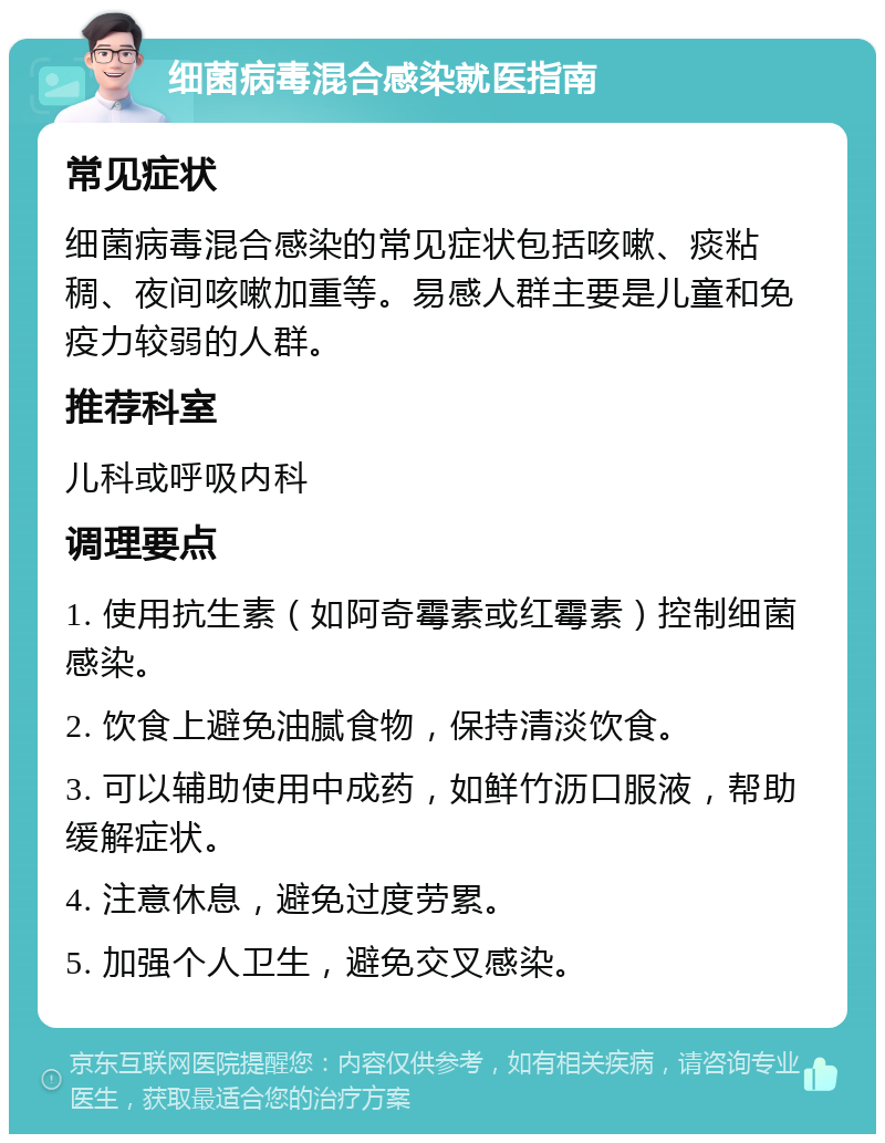 细菌病毒混合感染就医指南 常见症状 细菌病毒混合感染的常见症状包括咳嗽、痰粘稠、夜间咳嗽加重等。易感人群主要是儿童和免疫力较弱的人群。 推荐科室 儿科或呼吸内科 调理要点 1. 使用抗生素（如阿奇霉素或红霉素）控制细菌感染。 2. 饮食上避免油腻食物，保持清淡饮食。 3. 可以辅助使用中成药，如鲜竹沥口服液，帮助缓解症状。 4. 注意休息，避免过度劳累。 5. 加强个人卫生，避免交叉感染。