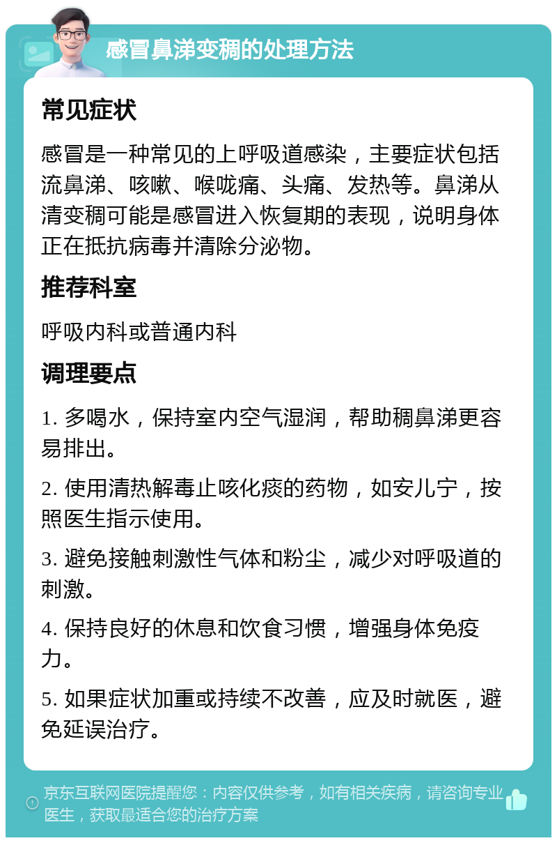 感冒鼻涕变稠的处理方法 常见症状 感冒是一种常见的上呼吸道感染，主要症状包括流鼻涕、咳嗽、喉咙痛、头痛、发热等。鼻涕从清变稠可能是感冒进入恢复期的表现，说明身体正在抵抗病毒并清除分泌物。 推荐科室 呼吸内科或普通内科 调理要点 1. 多喝水，保持室内空气湿润，帮助稠鼻涕更容易排出。 2. 使用清热解毒止咳化痰的药物，如安儿宁，按照医生指示使用。 3. 避免接触刺激性气体和粉尘，减少对呼吸道的刺激。 4. 保持良好的休息和饮食习惯，增强身体免疫力。 5. 如果症状加重或持续不改善，应及时就医，避免延误治疗。