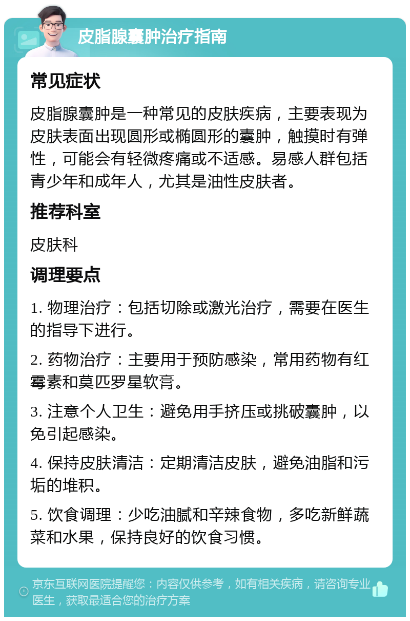 皮脂腺囊肿治疗指南 常见症状 皮脂腺囊肿是一种常见的皮肤疾病，主要表现为皮肤表面出现圆形或椭圆形的囊肿，触摸时有弹性，可能会有轻微疼痛或不适感。易感人群包括青少年和成年人，尤其是油性皮肤者。 推荐科室 皮肤科 调理要点 1. 物理治疗：包括切除或激光治疗，需要在医生的指导下进行。 2. 药物治疗：主要用于预防感染，常用药物有红霉素和莫匹罗星软膏。 3. 注意个人卫生：避免用手挤压或挑破囊肿，以免引起感染。 4. 保持皮肤清洁：定期清洁皮肤，避免油脂和污垢的堆积。 5. 饮食调理：少吃油腻和辛辣食物，多吃新鲜蔬菜和水果，保持良好的饮食习惯。