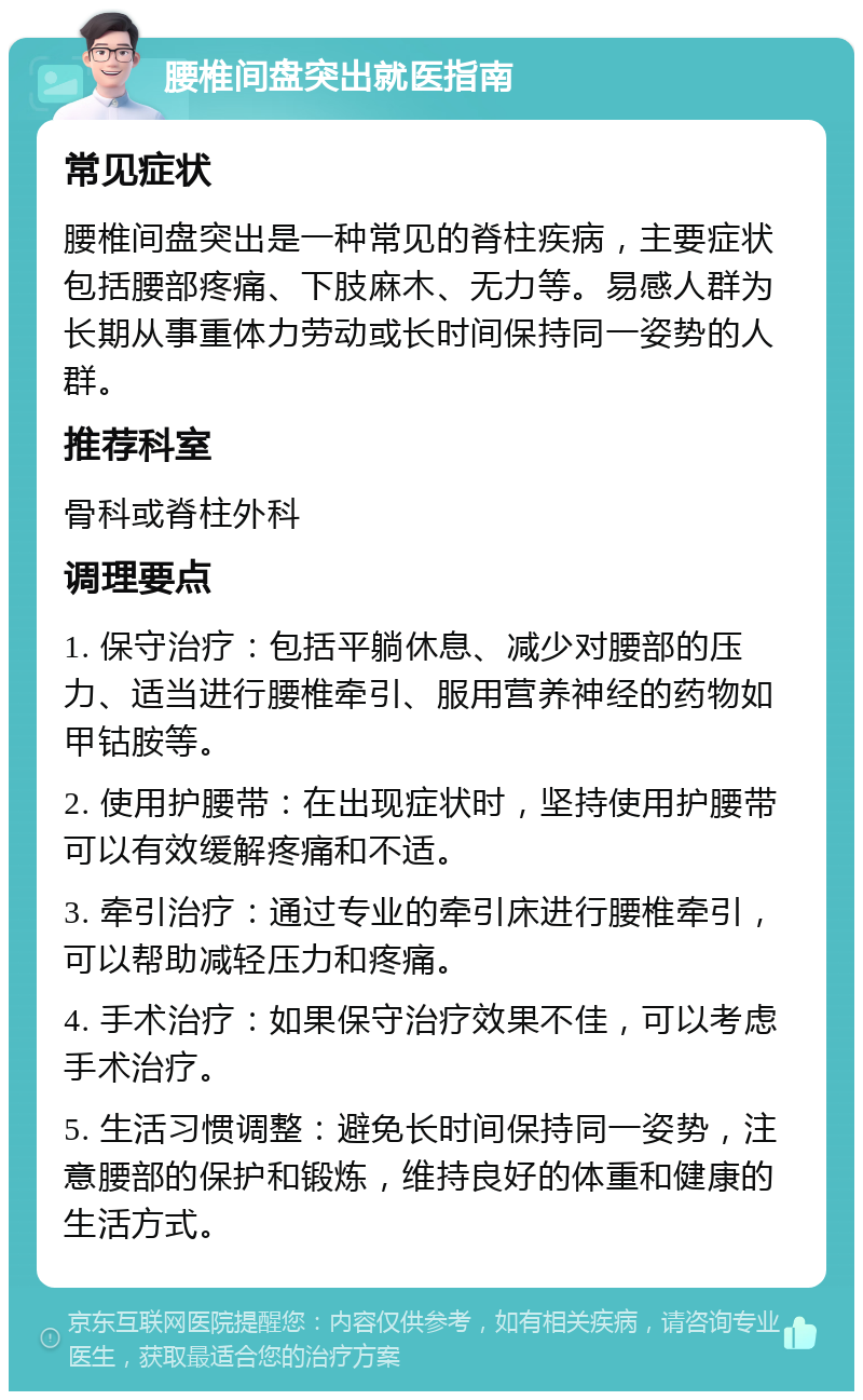 腰椎间盘突出就医指南 常见症状 腰椎间盘突出是一种常见的脊柱疾病，主要症状包括腰部疼痛、下肢麻木、无力等。易感人群为长期从事重体力劳动或长时间保持同一姿势的人群。 推荐科室 骨科或脊柱外科 调理要点 1. 保守治疗：包括平躺休息、减少对腰部的压力、适当进行腰椎牵引、服用营养神经的药物如甲钴胺等。 2. 使用护腰带：在出现症状时，坚持使用护腰带可以有效缓解疼痛和不适。 3. 牵引治疗：通过专业的牵引床进行腰椎牵引，可以帮助减轻压力和疼痛。 4. 手术治疗：如果保守治疗效果不佳，可以考虑手术治疗。 5. 生活习惯调整：避免长时间保持同一姿势，注意腰部的保护和锻炼，维持良好的体重和健康的生活方式。