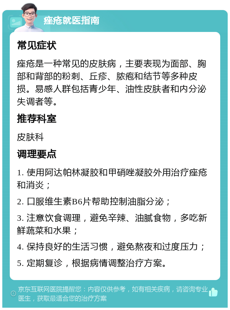 痤疮就医指南 常见症状 痤疮是一种常见的皮肤病，主要表现为面部、胸部和背部的粉刺、丘疹、脓疱和结节等多种皮损。易感人群包括青少年、油性皮肤者和内分泌失调者等。 推荐科室 皮肤科 调理要点 1. 使用阿达帕林凝胶和甲硝唑凝胶外用治疗痤疮和消炎； 2. 口服维生素B6片帮助控制油脂分泌； 3. 注意饮食调理，避免辛辣、油腻食物，多吃新鲜蔬菜和水果； 4. 保持良好的生活习惯，避免熬夜和过度压力； 5. 定期复诊，根据病情调整治疗方案。