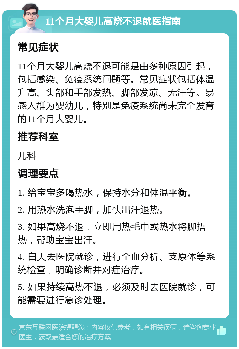 11个月大婴儿高烧不退就医指南 常见症状 11个月大婴儿高烧不退可能是由多种原因引起，包括感染、免疫系统问题等。常见症状包括体温升高、头部和手部发热、脚部发凉、无汗等。易感人群为婴幼儿，特别是免疫系统尚未完全发育的11个月大婴儿。 推荐科室 儿科 调理要点 1. 给宝宝多喝热水，保持水分和体温平衡。 2. 用热水洗泡手脚，加快出汗退热。 3. 如果高烧不退，立即用热毛巾或热水将脚捂热，帮助宝宝出汗。 4. 白天去医院就诊，进行全血分析、支原体等系统检查，明确诊断并对症治疗。 5. 如果持续高热不退，必须及时去医院就诊，可能需要进行急诊处理。