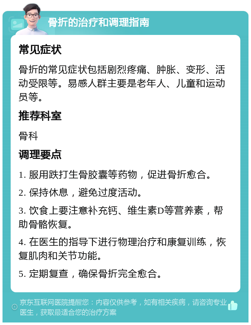 骨折的治疗和调理指南 常见症状 骨折的常见症状包括剧烈疼痛、肿胀、变形、活动受限等。易感人群主要是老年人、儿童和运动员等。 推荐科室 骨科 调理要点 1. 服用跌打生骨胶囊等药物，促进骨折愈合。 2. 保持休息，避免过度活动。 3. 饮食上要注意补充钙、维生素D等营养素，帮助骨骼恢复。 4. 在医生的指导下进行物理治疗和康复训练，恢复肌肉和关节功能。 5. 定期复查，确保骨折完全愈合。