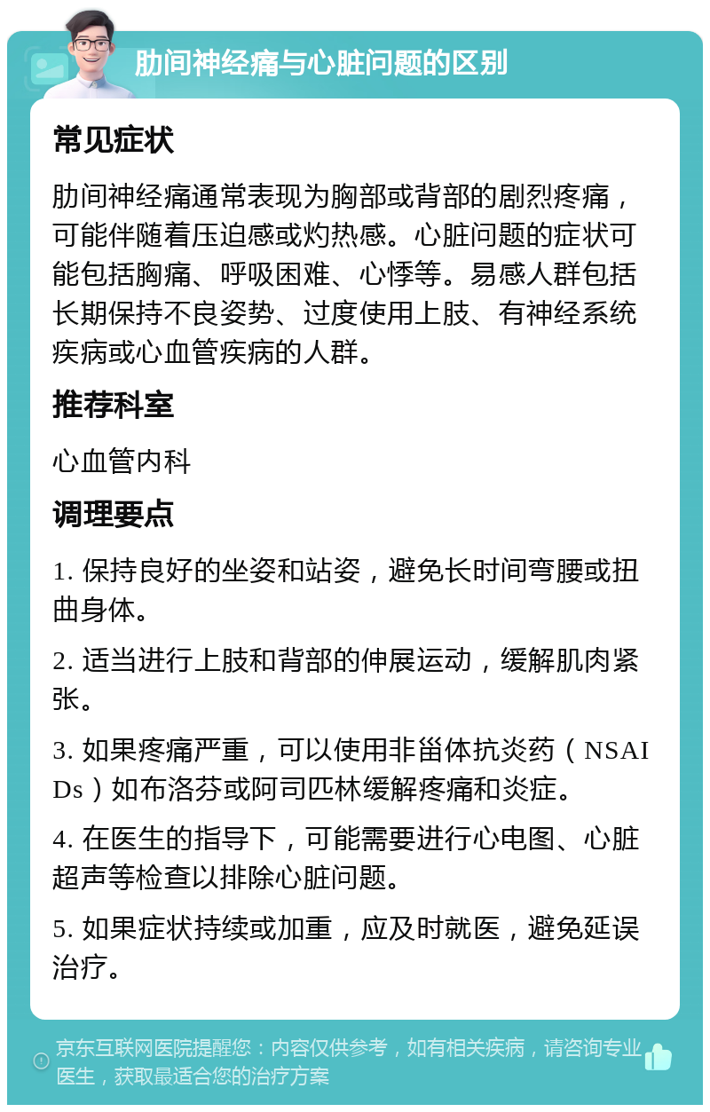 肋间神经痛与心脏问题的区别 常见症状 肋间神经痛通常表现为胸部或背部的剧烈疼痛，可能伴随着压迫感或灼热感。心脏问题的症状可能包括胸痛、呼吸困难、心悸等。易感人群包括长期保持不良姿势、过度使用上肢、有神经系统疾病或心血管疾病的人群。 推荐科室 心血管内科 调理要点 1. 保持良好的坐姿和站姿，避免长时间弯腰或扭曲身体。 2. 适当进行上肢和背部的伸展运动，缓解肌肉紧张。 3. 如果疼痛严重，可以使用非甾体抗炎药（NSAIDs）如布洛芬或阿司匹林缓解疼痛和炎症。 4. 在医生的指导下，可能需要进行心电图、心脏超声等检查以排除心脏问题。 5. 如果症状持续或加重，应及时就医，避免延误治疗。