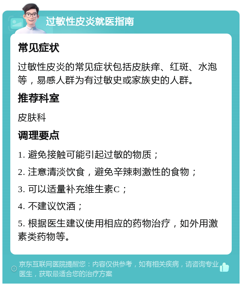 过敏性皮炎就医指南 常见症状 过敏性皮炎的常见症状包括皮肤痒、红斑、水泡等，易感人群为有过敏史或家族史的人群。 推荐科室 皮肤科 调理要点 1. 避免接触可能引起过敏的物质； 2. 注意清淡饮食，避免辛辣刺激性的食物； 3. 可以适量补充维生素C； 4. 不建议饮酒； 5. 根据医生建议使用相应的药物治疗，如外用激素类药物等。