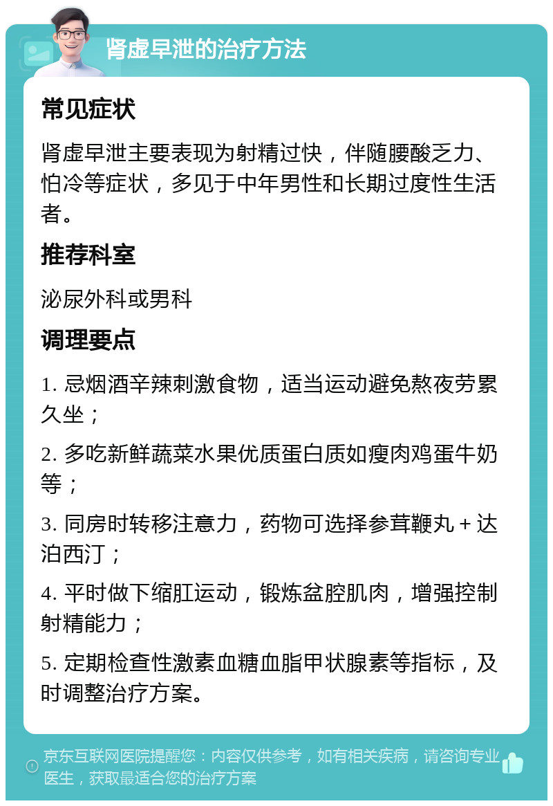 肾虚早泄的治疗方法 常见症状 肾虚早泄主要表现为射精过快，伴随腰酸乏力、怕冷等症状，多见于中年男性和长期过度性生活者。 推荐科室 泌尿外科或男科 调理要点 1. 忌烟酒辛辣刺激食物，适当运动避免熬夜劳累久坐； 2. 多吃新鲜蔬菜水果优质蛋白质如瘦肉鸡蛋牛奶等； 3. 同房时转移注意力，药物可选择参茸鞭丸＋达泊西汀； 4. 平时做下缩肛运动，锻炼盆腔肌肉，增强控制射精能力； 5. 定期检查性激素血糖血脂甲状腺素等指标，及时调整治疗方案。