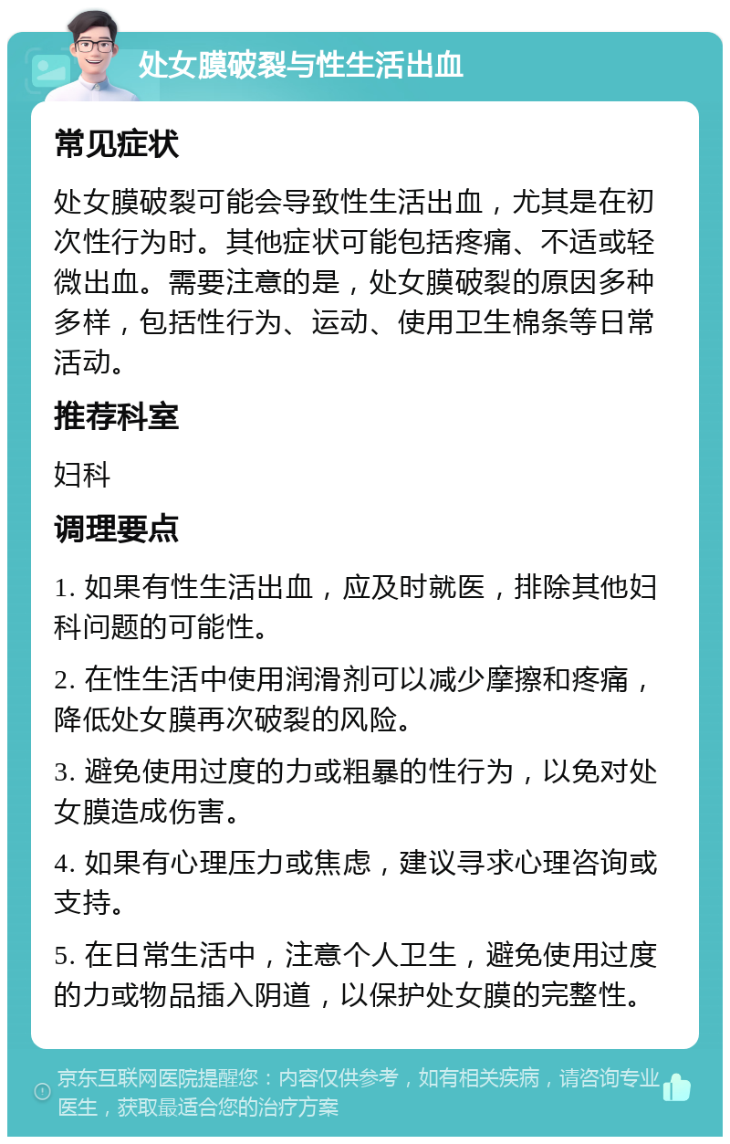 处女膜破裂与性生活出血 常见症状 处女膜破裂可能会导致性生活出血，尤其是在初次性行为时。其他症状可能包括疼痛、不适或轻微出血。需要注意的是，处女膜破裂的原因多种多样，包括性行为、运动、使用卫生棉条等日常活动。 推荐科室 妇科 调理要点 1. 如果有性生活出血，应及时就医，排除其他妇科问题的可能性。 2. 在性生活中使用润滑剂可以减少摩擦和疼痛，降低处女膜再次破裂的风险。 3. 避免使用过度的力或粗暴的性行为，以免对处女膜造成伤害。 4. 如果有心理压力或焦虑，建议寻求心理咨询或支持。 5. 在日常生活中，注意个人卫生，避免使用过度的力或物品插入阴道，以保护处女膜的完整性。