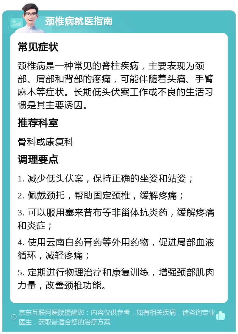 颈椎病就医指南 常见症状 颈椎病是一种常见的脊柱疾病，主要表现为颈部、肩部和背部的疼痛，可能伴随着头痛、手臂麻木等症状。长期低头伏案工作或不良的生活习惯是其主要诱因。 推荐科室 骨科或康复科 调理要点 1. 减少低头伏案，保持正确的坐姿和站姿； 2. 佩戴颈托，帮助固定颈椎，缓解疼痛； 3. 可以服用塞来昔布等非甾体抗炎药，缓解疼痛和炎症； 4. 使用云南白药膏药等外用药物，促进局部血液循环，减轻疼痛； 5. 定期进行物理治疗和康复训练，增强颈部肌肉力量，改善颈椎功能。