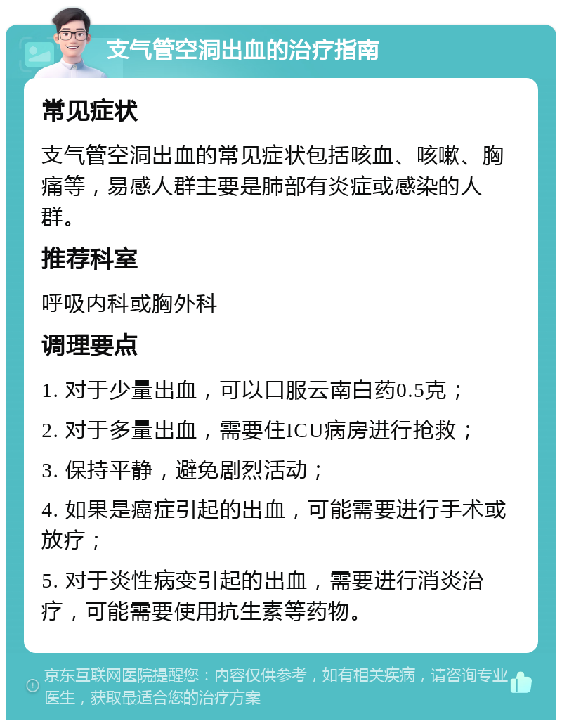 支气管空洞出血的治疗指南 常见症状 支气管空洞出血的常见症状包括咳血、咳嗽、胸痛等，易感人群主要是肺部有炎症或感染的人群。 推荐科室 呼吸内科或胸外科 调理要点 1. 对于少量出血，可以口服云南白药0.5克； 2. 对于多量出血，需要住ICU病房进行抢救； 3. 保持平静，避免剧烈活动； 4. 如果是癌症引起的出血，可能需要进行手术或放疗； 5. 对于炎性病变引起的出血，需要进行消炎治疗，可能需要使用抗生素等药物。